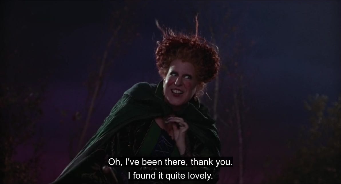 Winifred Sanderson (Bette Midler), while hovering on her broomstick, says, "I've been there, thank you. I found it quite lovely," in the film, "Hocus Pocus" (1993).