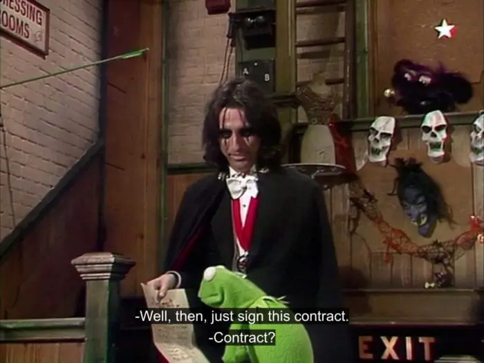 Alice Cooper holds a contract in front of Kermit the Frog and says, "Well, then, just sign this contract." Kermit asks, "Contract?", in the TV show, "The Muppet Show."